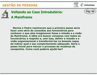 Voltando ao Caso Introdutório
A Mainframe
Marina e Pedro resolveram que o primeiro passo seria
fazer uma série de consultas aos funcionários para
conhecer o que eles imaginavam fosse a missão e a visão
da Mainframe. A idéia era buscar consenso com todos os
funcionários a respeito e, com isso, definir a missão e a
GESTÃO DE PESSOAS
funcionários a respeito e, com isso, definir a missão e a
visão organizacional e transformá
de indicar qual o seu comportamento adequado. Seria o
passo inicial para marcar o processo de mudança da
companhia. Como você poderia ajudá
Introdutório: Pág: 68
Marina e Pedro resolveram que o primeiro passo seria
fazer uma série de consultas aos funcionários para
conhecer o que eles imaginavam fosse a missão e a visão
da Mainframe. A idéia era buscar consenso com todos os
funcionários a respeito e, com isso, definir a missão e afuncionários a respeito e, com isso, definir a missão e a
visão organizacional e transformá-las na bússola capaz
de indicar qual o seu comportamento adequado. Seria o
passo inicial para marcar o processo de mudança da
companhia. Como você poderia ajudá-los?
 