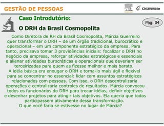 Caso Introdutório:
O DRH da Brasil Cosmopolita
Como Diretora de RH da Brasil Cosmopolita
quer transformar o DRH – de um órgão
operacional – em um componente estratégico
tanto, precisava tomar 3 providências
negócio da empresa, reforçar atividades
e alienar atividades burocráticas e operacionais
GESTÃO DE PESSOAS
e alienar atividades burocráticas e operacionais
terceirizadas para quem as fizesse
A idéia básica era enxugar o DRH e
para se concentrar no essencial: lidar
relacionados com pessoas. Com isso
operações e centralizaria controles de
todos os funcionários do DRH para trocar
e desenhar projetos para atingir tais objetivos
participassem ativamente dessa
O que você faria se estivesse no
O DRH da Brasil Cosmopolita
Cosmopolita, Márcia Guerreiro
órgão tradicional, burocrático e
estratégico da empresa. Para
providências iniciais: focalizar o DRH no
atividades estratégicas e essenciais
operacionais que deveriam ser
Pág: 04
operacionais que deveriam ser
fizesse melhor e mais barato.
o DRH e torna-lo mais ágil e flexível
lidar com assuntos estratégicos
isso, o DRH descentralizaria
de resultados. Márcia convocou
trocar idéias, definir objetivos
objetivos. Ela queria que todos
dessa transformação.
no lugar de Márcia?
 