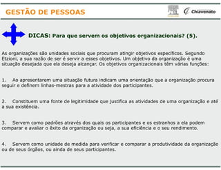 As organizações são unidades sociais que procuram
Etzioni, a sua razão de ser é servir a esses objetivos
situação desejada que ela deseja alcançar. Os objetivos
1. Ao apresentarem uma situação futura indicam
seguir e definem linhas-mestras para a atividade
DICAS: Para que servem os objetivos
GESTÃO DE PESSOAS
seguir e definem linhas-mestras para a atividade
2. Constituem uma fonte de legitimidade que justifica
a sua existência.
3. Servem como padrões através dos quais os
comparar e avaliar o êxito da organização ou seja
4. Servem como unidade de medida para verificar
ou de seus órgãos, ou ainda de seus participantes
procuram atingir objetivos específicos. Segundo
objetivos. Um objetivo da organização é uma
objetivos organizacionais têm várias funções:
indicam uma orientação que a organização procura
atividade dos participantes.
objetivos organizacionais? (5).
atividade dos participantes.
justifica as atividades de uma organização e até
participantes e os estranhos a ela podem
seja, a sua eficiência e o seu rendimento.
verificar e comparar a produtividade da organização
participantes.
 