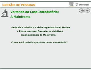 Voltando ao Caso Introdutório
A Mainframe
Definida a missão e a visão organizacional, Marina
e Pedro precisam formular os objetivos
organizacionais da Mainframe.
GESTÃO DE PESSOAS
organizacionais da Mainframe.
Como você poderia ajudá-los nessa empreitada?
Introdutório:
Pág: 70
Definida a missão e a visão organizacional, Marina
e Pedro precisam formular os objetivos
organizacionais da Mainframe.organizacionais da Mainframe.
los nessa empreitada?
 