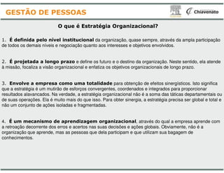 O que é Estratégia
1. É definida pelo nível institucional da organização
de todos os demais níveis e negociação quanto aos interesses
2. É projetada a longo prazo e define os futuro
à missão, focaliza a visão organizacional e enfatiza os objetivos
3. Envolve a empresa como uma totalidade
que a estratégia é um mutirão de esforços convergentes
GESTÃO DE PESSOAS
que a estratégia é um mutirão de esforços convergentes
resultados alavancados. Na verdade, a estratégia organizacional
de suas operações. Ela é muito mais do que isso. Para
não um conjunto de ações isoladas e fragmentadas.
4. É um mecanismo de aprendizagem organizacional
a retroação decorrente dos erros e acertos nas suas decisões
organização que aprende, mas as pessoas que dela participam
conhecimentos.
Organizacional?
organização, quase sempre, através da ampla participação
interesses e objetivos envolvidos.
e o destino da organização. Neste sentido, ela atende
objetivos organizacionais de longo prazo.
totalidade para obtenção de efeitos sinergísticos. Isto significa
convergentes, coordenados e integrados para proporcionarconvergentes, coordenados e integrados para proporcionar
organizacional não é a soma das táticas departamentais ou
. Para obter sinergia, a estratégia precisa ser global e total e
organizacional, através do qual a empresa aprende com
decisões e ações globais. Obviamente, não é a
participam e que utilizam sua bagagem de
 