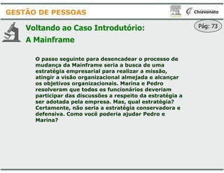 Voltando ao Caso Introdutório
A Mainframe
O passo seguinte para desencadear o processo de
mudança da Mainframe seria a busca de uma
estratégia empresarial para realizar a missão,
atingir a visão organizacional almejada e alcançar
os objetivos organizacionais. Marina e Pedro
resolveram que todos os funcionários deveriam
GESTÃO DE PESSOAS
resolveram que todos os funcionários deveriam
participar das discussões a respeito da estratégia a
ser adotada pela empresa. Mas, qual estratégia?
Certamente, não seria a estratégia conservadora e
defensiva. Como você poderia ajudar Pedro e
Marina?
Introdutório: Pág: 73
O passo seguinte para desencadear o processo de
mudança da Mainframe seria a busca de uma
estratégia empresarial para realizar a missão,
atingir a visão organizacional almejada e alcançar
os objetivos organizacionais. Marina e Pedro
resolveram que todos os funcionários deveriamresolveram que todos os funcionários deveriam
participar das discussões a respeito da estratégia a
ser adotada pela empresa. Mas, qual estratégia?
Certamente, não seria a estratégia conservadora e
defensiva. Como você poderia ajudar Pedro e
 