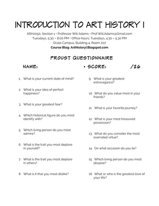 INTRODUCTION TO ART HISTORY I
ARH2050, Section 1 • Professor Will Adams • Prof.Will.Adams@Gmail.com
Tuesdays, 5:30 – 8:00 PM • Office hours: Tuesdays, 4:30 – 5:30 PM
Ocala Campus, Building 4, Room 207
Course Blog: ArtHistoryI.Blogspot.com

PROUST QUESTIONNAIRE
NAME:
1. What is your current state of mind?
2. What is your idea of perfect
happiness?
3. What is your greatest fear?
4. Which historical figure do you most
identify with?
5. Which living person do you most
admire?

• SCORE:

/26

9. What is your greatest
extravagance?
10. What do you value most in your
friends?
11. What is your favorite journey?
12. What is your most treasured
possession?
13. What do you consider the most
overrated virtue?

6. What is the trait you most deplore
in yourself?

14. On what occasion do you lie?

7. What is the trait you most deplore
in others?

15. Which living person do you most
despise?

8. What is it that you most dislike?

16. What or who is the greatest love of
your life?

 