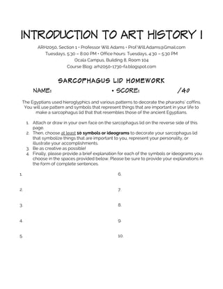 INTRODUCTION TO ART HISTORY I
ARH2050, Section 1 • Professor Will Adams • Prof.Will.Adams@Gmail.com
Tuesdays, 5:30 – 8:00 PM • Office hours: Tuesdays, 4:30 – 5:30 PM
Ocala Campus, Building 8, Room 104
Course Blog: arh2050-1730-fa.blogspot.com
SARCOPHAGUS LID HOMEWORK
NAME: • SCORE: /40
The Egyptians used hieroglyphics and various patterns to decorate the pharaohs’ coffins.
You will use pattern and symbols that represent things that are important in your life to
make a sarcophagus lid that that resembles those of the ancient Egyptians.
1. Attach or draw in your own face on the sarcophagus lid on the reverse side of this
page.
2. Then, choose at least 10 symbols or ideograms to decorate your sarcophagus lid
that symbolize things that are important to you, represent your personality, or
illustrate your accomplishments.
3. Be as creative as possible!
4. Finally, please provide a brief explanation for each of the symbols or ideograms you
choose in the spaces provided below. Please be sure to provide your explanations in
the form of complete sentences.
1.
2.
3.
4.
5.
6.
7.
8.
9.
10.
 