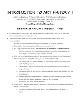 INTRODUCTION TO ART HISTORY I
ARH2050, Section 1 • Professor Will Adams • Prof.Will.Adams@Gmail.com
Tuesdays, 5:30 – 8:00 PM • Office hours: Tuesdays, 4:30 – 5:30 PM
Ocala Campus, Building 4, Room 207
Course Blog: ArtHistoryI.Blogspot.com

RESEARCH PROJECT INSTRUCTIONS
	
  

!

For your research assignment, you will be tasked with researching a piece of art, and then
reinterpreting it in your own creative way.

!

The following will guide you through the basic process you will use to create your
reinterpretation:
1.

You will choose your piece of art by drawing a topic, at random, from a hat.

2. Once you’ve chosen your piece of art, perform research on it.
3. For a 4-5-page research project, you should use no fewer than 6 credible sources.
i.

With the exception of the databases available through the College’s libraries,
none of your sources may come from the Internet.

4. After you’ve completed your research and have a good understanding of the piece of
art, use what you’ve learned to create your own interpretation of it.
i.

You may, and in fact are encouraged to, change the medium from the original
work of art to your own.

ii.

For instance, if you choose a painting, you may reinterpret that as a painting, a
song, a film, etc.

iii. Be sure the medium you choose caters to your own abilities and interests, not the
original artist’s.
iv. Possible media to consider for your interpretation include photography, fashion
design, painting, dance, sculpture, modeling, film, or poetry.
v. Be creative and “think outside the box”!
5. Finally, craft a research paper that first discusses the original artwork, as you understand
it from your research.
i.

This section should make up the bulk of your paper’s length – at least 3 – 4
pages.

 