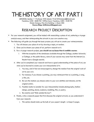 THE HISTORY OF ART: PART I
ARH2050, Section 1 • Professor Will Adams • Prof.Will.Adams@Gmail.com
Tuesdays, 5:30 – 8:00 PM • Office hours: Tuesdays, 5:00 – 5:30 PM
Ocala Campus, Fine Arts Building 1, Room 205
Course Blog: ArtHistoryI.Blogspot.com
Research Project Description
	
§ For your research assignment, you will be tasked with researching a piece of art, authoring a 4-page
analysis essay, and then reinterpreting the artwork in your own creative way.
§ The following will guide you through the basic process you will use to create your reinterpretation:
1. You will choose your piece of art by drawing a topic, at random.
2. Once you’ve chosen your piece of art, perform research on it.
3. For a 4-page research project, you should use no fewer than 6 credible sources.
i. With the exception of the databases available through the College, another University
or College, or the public library, none of your sources may come from the Internet (i.e.
Results from a Google search).
4. After you’ve completed your research and have a good understanding of the piece of art, use
what you’ve learned to create your own interpretation of it.
i. You may, and in fact are encouraged to, change the medium from the original work of
art to your own.
ii. For instance, if you choose a painting, you may reinterpret that as a painting, a song,
a film, etc.
iii. Be sure the medium you choose caters to your own abilities and interests, not the
original artist’s.
iv. Possible media to consider for your interpretation include photography, fashion
design, painting, dance, sculpture, modeling, film, or poetry.
v. Be creative and “think outside the box”!
5. Finally, write a research paper that first discusses the original artwork, as you understand it
from your research.
i. This section should make up the bulk of your paper’s length – at least 3 pages.
 