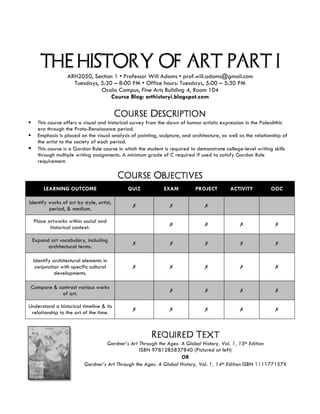 THE HISTORY OF ART: PART I
ARH2050, Section 1 • Professor Will Adams • prof.will.adams@gmail.com
Tuesdays, 5:30 – 8:00 PM • Office hours: Tuesdays, 5:00 – 5:30 PM
Ocala Campus, Fine Arts Building 4, Room 104
Course Blog: arthistoryi.blogspot.com
	
Course Description
§ This course offers a visual and historical survey from the dawn of human artistic expression in the Paleolithic
era through the Proto-Renaissance period.
§ Emphasis is placed on the visual analysis of painting, sculpture, and architecture, as well as the relationship of
the artist to the society of each period.
§ This course is a Gordon Rule course in which the student is required to demonstrate college-level writing skills
through multiple writing assignments. A minimum grade of C required if used to satisfy Gordon Rule
requirement.
Course Objectives
LEARNING OUTCOME QUIZ EXAM PROJECT ACTIVITY OOC
Identify works of art by style, artist,
period, & medium.
✗ ✗ ✗
Place artworks within social and
historical context.
✗ ✗ ✗ ✗
Expand art vocabulary, including
architectural terms.
✗ ✗ ✗ ✗ ✗
Identify architectural elements in
conjunction with specific cultural
developments.
✗ ✗ ✗ ✗ ✗
Compare & contrast various works
of art.
✗ ✗ ✗ ✗
Understand a historical timeline & its
relationship to the art of the time.
✗ ✗ ✗ ✗ ✗
Required Text
Gardner’s Art Through the Ages: A Global History, Vol. 1, 15th Edition
ISBN 9781285837840 (Pictured at left)
OR
Gardner’s Art Through the Ages: A Global History, Vol. 1, 14th Edition ISBN 111177157X
 