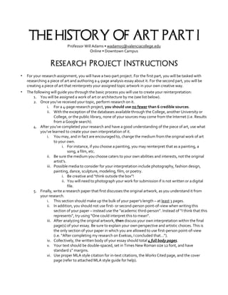 THE HISTORY OF ART: PART I
Professor Will Adams • wadams5@valenciacollege.edu
Online • Downtown Campus
Research Project Instructions
▪ For your research assignment, you will have a two-part project. For the first part, you will be tasked with
researching a piece of art and authoring a 4-page analysis essay about it. For the second part, you will be
creating a piece of art that reinterprets your assigned topic artwork in your own creative way.
▪ The following will guide you through the basic process you will use to create your reinterpretation:
1. You will be assigned a work of art or architecture by me (see list below).
2. Once you’ve received your topic, perform research on it.
i. For a 4-page research project, you should use no fewer than 6 credible sources.
ii. With the exception of the databases available through the College, another University or
College, or the public library, none of your sources may come from the Internet (i.e. Results
from a Google search).
4. After you’ve completed your research and have a good understanding of the piece of art, use what
you’ve learned to create your own interpretation of it.
i. You may, and in fact are encouraged to, change the medium from the original work of art
to your own.
i. For instance, if you choose a painting, you may reinterpret that as a painting, a
song, a film, etc.
ii. Be sure the medium you choose caters to your own abilities and interests, not the original
artist’s.
iii. Possible media to consider for your interpretation include photography, fashion design,
painting, dance, sculpture, modeling, film, or poetry.
i. Be creative and “think outside the box”!
ii. You will need to photograph your work for submission if is not written or a digital
file.
5. Finally, write a research paper that first discusses the original artwork, as you understand it from
your research.
i. This section should make up the bulk of your paper’s length – at least 3 pages.
ii. In addition, you should not use first- or second-person point-of-view when writing this
section of your paper – instead use the “academic third-person”. Instead of “I think that this
represents”, try using “One could interpret this to mean”.
iii. After analyzing the original artwork, then discuss your own interpretation within the final
page(s) of your essay. Be sure to explain your own perspective and artistic choices. This is
the only section of your paper in which you are allowed to use first-person point-of-view
(i.e. “After completing my research on Exekias, I concluded that…”).
iv. Collectively, the written body of your essay should total 4 full body pages.
v. Your text should be double-spaced, set in Times New Roman size 12 font, and have
standard 1” margins.
vi. Use proper MLA style citation for in-text citations, the Works Cited page, and the cover
page (refer to attached MLA style guide for help).
 