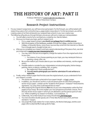 THE HISTORY OF ART: PART II
Professor Will Adams • wadams5@valenciacollege.edu
Online • Downtown Campus
Research Project Instructions
▪ Foryourresearch assignment, you will have a two-partproject.Forthe first part, you will be tasked with
researching a piece ofart andauthoring a 4-pageanalysis essay about it. Forthe secondpart, you will be
creating a piece of art that reinterprets your assigned topic artwork in yourowncreative way.
▪ The following will guide you throughthebasic processyou will use to create yourreinterpretation:
1. You will select a workof art or architecture,curatedby me. (See list below).
2. Onceyou’ve chosenyourtopic,perform research onit.
i. Fora 4-page researchproject,you should use no fewerthan 6 credible sources.
ii. With the exception of the databases available throughtheCollege, another University or
College, or the public library, none ofyour sourcesmay comefrom the Internet (i.e. Results
from a Google search,Google Scholar,etc.).
4. Afteryou’ve completed yourresearch and have a goodunderstanding of the piece of art, use what
you’ve learned to create yourown interpretationofit.
i. You may, and in factare encouragedto,change the medium from the original work of art
to yourown.
i. Forinstance, if you choosea painting as your topic,you may reinterpret that as a
painting, a song,a film, etc.
ii. Be sure the medium you choosecatersto your ownabilities and interests, notthe original
artist’s.
iii. Possible media to considerforyour interpretation include photography,fashiondesign,
painting, dance,sculpture,modeling, film, or poetry.
i. Be creative and “think outside the box”!
ii. Youwill needto photograph your work for submissionif is not writtenor a
digital file.
5. Finally, write a researchpaper that first discusses the original artwork, as you understandit from
yourresearch, as well s
i. This section shouldmake upthe bulk of yourpaper’s length – at least 3 pages.
ii. Inaddition, you shouldnot use first-or second-personpoint-of-view whenwritingthis
section ofyourpaper – instead use the “academic third-person”. Insteadof “I think that this
represents”, try using“One couldinterpret this to mean”.
iii. Afteranalyzing the original artwork,then discussyourowninterpretation withinthe final
page(s) ofyouressay. Be sureto explain yourownperspective and artistic choices.This is
the only section ofyourpaper in whichyou are allowed to use first-personpoint-of-view
(i.e. “Aftercompleting my research onExekias, I concludedthat…”).
iv. Collectively, the written bodyof youressay should total 4 full bodypages.
v. Yourtext shouldbe double-spaced,set in Times New Romansize 12 font,and have
standard 1”margins.
vi. Use properMLA style citation for in-text citations, the WorksCited page, andthe cover
page (referto attached MLA style guide forhelp).
 