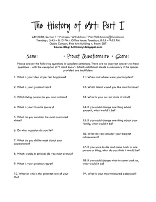 The History of Art: Part I
ARH2050, Section 1 • Professor Will Adams • Prof.Will.Adams@Gmail.com
Tuesdays, 5:45 – 8:15 PM • Office hours: Tuesdays, 8:15 – 9:15 PM
Ocala Campus, Fine Arts Building 4, Room 207
Course Blog: ArtHistoryI.Blogspot.com
Name: • Proust Questionnaire • Score:
Please answer the following questions in complete sentences. There are no incorrect answers to these
questions – with the exception of “I don’t know”. Attach additional sheets as necessary if the spaces
provided are insufficient.
1. What is your idea of perfect happiness?
2. What is your greatest fear?
3. Which living person do you most admire?
4. What is your favorite journey?
5. What do you consider the most overrated
virtue?
6. On what occasion do you lie?
7. What do you dislike most about your
appearance?
8. Which words or phrases do you most overuse?
9. What is your greatest regret?
10. What or who is the greatest love of your
life?
11. When and where were you happiest?
12. Which talent would you like most to have?
13. What is your current state of mind?
14. If you could change one thing about
yourself, what would it be?
15. If you could change one thing about your
family, what would it be?
16. What do you consider your biggest
achievement?
17. If you were to die and come back as one
person or thing, what do you think it would be?
18. If you could choose what to come back as,
what would it be?
19. What is your most treasured possession?
 