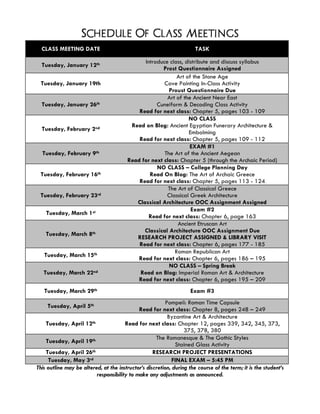 Schedule Of Class Meetings
CLASS MEETING DATE TASK
Tuesday, January 12th Introduce class, distribute and discuss syllabus
Prost Questionnaire Assigned
Tuesday, January 19th
Art of the Stone Age
Cave Painting In-Class Activity
Proust Questionnaire Due
Tuesday, January 26th
Art of the Ancient Near East
Cuneiform & Decoding Class Activity
Read for next class: Chapter 5, pages 103 - 109
Tuesday, February 2nd
NO CLASS
Read on Blog: Ancient Egyptian Funerary Architecture &
Embalming
Read for next class: Chapter 5, pages 109 - 112
Tuesday, February 9th
EXAM #1
The Art of the Ancient Aegean
Read for next class: Chapter 5 (through the Archaic Period)
Tuesday, February 16th
NO CLASS – College Planning Day
Read On Blog: The Art of Archaic Greece
Read for next class: Chapter 5, pages 113 - 124
Tuesday, February 23rd
The Art of Classical Greece
Classical Greek Architecture
Classical Architecture OOC Assignment Assigned
Tuesday, March 1st Exam #2
Read for next class: Chapter 6, page 163
Tuesday, March 8th
Ancient Etruscan Art
Classical Architecture OOC Assignment Due
RESEARCH PROJECT ASSIGNED & LIBRARY VISIT
Read for next class: Chapter 6, pages 177 - 185
Tuesday, March 15th Roman Republican Art
Read for next class: Chapter 6, pages 186 – 195
Tuesday, March 22nd
NO CLASS – Spring Break
Read on Blog: Imperial Roman Art & Architecture
Read for next class: Chapter 6, pages 195 – 209
Tuesday, March 29th Exam #3
Tuesday, April 5th Pompeii: Roman Time Capsule
Read for next class: Chapter 8, pages 248 – 249
Tuesday, April 12th
Byzantine Art & Architecture
Read for next class: Chapter 12, pages 339, 342, 345, 373,
375, 378, 380
Tuesday, April 19th The Romanesque & The Gothic Styles
Stained Glass Activity
Tuesday, April 26th RESEARCH PROJECT PRESENTATIONS
Tuesday, May 3rd FINAL EXAM – 5:45 PM
This outline may be altered, at the instructor’s discretion, during the course of the term; it is the student’s
responsibility to make any adjustments as announced.
 