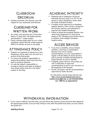 Classroom
Decorum
§ Conduct yourselves with maturity, and with
respect for your classmates and instructor.
Guidelines For
Written Work
§ All written work should be set in Times New
Roman 12 point font, with double spacing
and standard 1” page margins.
§ Finally, minimum page totals for any written
assignment require that the written page be
filled in its entirety to count as one page.
Attendance Policy
§ Students are expected to attend every class.
Attendance will be taken and will count as a
portion of the final grade.
§ It is always the student’s responsibility to
contact the professor about issues that may
lead to excessive absences.
§ It is also the student’s responsibility to
arrange to receive class notes or handouts
from missed classes from his or her fellow
students or the blog.	
Academic Integrity
§ Cheating and/or plagiarism will not be
tolerated and may result in an “FF” for the
course as well as disciplinary action under
the Code of Student Conduct.
§ A student will be referred to an Academic
Integrity Seminar. There will be a charge for
this two-hour seminar, and attendance is
required (see Student Handbook).
§ Failure to attend the Academic Seminar may
result in the assignment of a final course
grade of “FF,” denoting course failure due to
a violation of the college’s Academic
Integrity policy.
Access Services
§ If you have a disability, serious medical
condition, a learning or psychological
disorder and want to request
accommodations, it is your responsibility to
register with the Office of Access Services
and to provide verifiable documentation to
Access Services as soon as possible.
§ If eligible, Access Services will provide you
with a notification of approved
accommodations to give to your instructors at
the beginning of the semester.
§ Faculty will comply with the accommodations
approved by Access Services.
For information visit the Access Services site:
http://www.cf.edu/departments/sa/ss/,
contact access@cf.edu or call 352-854-2322,
ext. 1580 for an appointment
Withdrawal Information
§ If you want to withdraw from this class, you must fill out the necessary forms and have them signed by
the appropriate parties; if you just stop coming to class after the posted drop date, you may receive
the grade of F.
Add/Drop Period: August 19 – 21
 