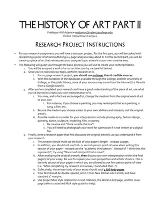 THE HISTORY OF ART: PART II
Professor Will Adams • wadams5@valenciacollege.edu
Online • Downtown Campus
Research Project Instructions
▪ For your research assignment, you will have a two-part project. For the first part, you will be tasked with
researching a piece of art and authoring a 4-page analysis essay about it. For the second part, you will be
creating a piece of art that reinterprets your assigned topic artwork in your own creative way.
▪ The following will guide you through the basic process you will use to create your reinterpretation:
1. You will be assigned a work of art or architecture by me (see list below).
2. Once you’ve received your topic, perform research on it.
i. For a 4-page research project, you should use no fewer than 6 credible sources.
ii. With the exception of the databases available through the College, another University or
College, or the public library, none of your sources may come from the Internet (i.e. Results
from a Google search).
4. After you’ve completed your research and have a good understanding of the piece of art, use what
you’ve learned to create your own interpretation of it.
i. You may, and in fact are encouraged to, change the medium from the original work of art
to your own.
i. For instance, if you choose a painting, you may reinterpret that as a painting, a
song, a film, etc.
ii. Be sure the medium you choose caters to your own abilities and interests, not the original
artist’s.
iii. Possible media to consider for your interpretation include photography, fashion design,
painting, dance, sculpture, modeling, film, or poetry.
i. Be creative and “think outside the box”!
ii. You will need to photograph your work for submission if is not written or a digital
file.
5. Finally, write a research paper that first discusses the original artwork, as you understand it from
your research.
i. This section should make up the bulk of your paper’s length – at least 3 pages.
ii. In addition, you should not use first- or second-person point-of-view when writing this
section of your paper – instead use the “academic third-person”. Instead of “I think that this
represents”, try using “One could interpret this to mean”.
iii. After analyzing the original artwork, then discuss your own interpretation within the final
page(s) of your essay. Be sure to explain your own perspective and artistic choices. This is
the only section of your paper in which you are allowed to use first-person point-of-view
(i.e. “After completing my research on Exekias, I concluded that…”).
iv. Collectively, the written body of your essay should total 4 full body pages.
v. Your text should be double-spaced, set in Times New Roman size 12 font, and have
standard 1” margins.
vi. Use proper MLA style citation for in-text citations, the Works Cited page, and the cover
page (refer to attached MLA style guide for help).
 