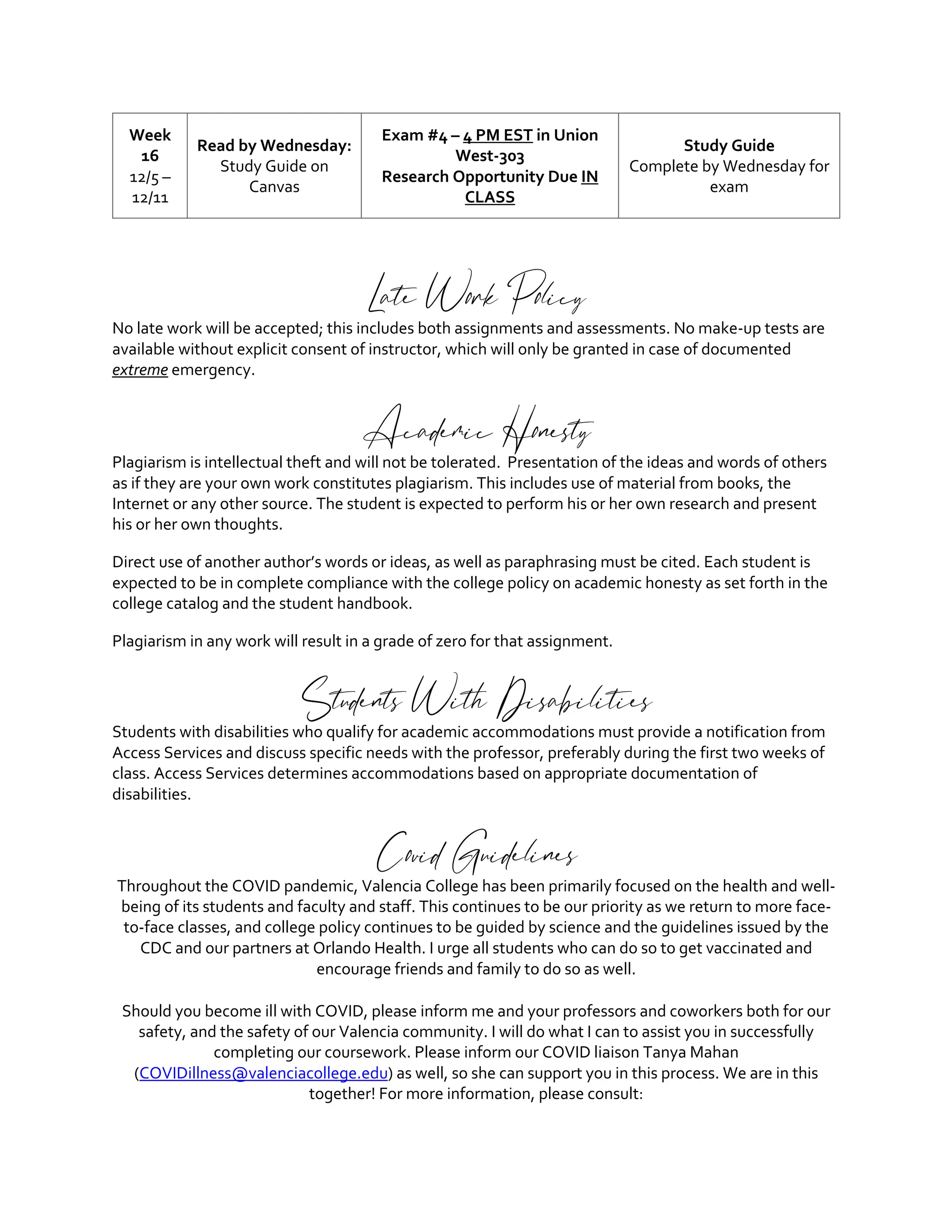 Week
16
12/5 –
12/11
Read by Wednesday:
Study Guide on
Canvas
Exam #4 – 4 PM EST in Union
West-303
Research Opportunity Due IN
CLASS
Study Guide
Complete by Wednesday for
exam
Late Work Policy
No late work will be accepted; this includes both assignments and assessments. No make-up tests are
available without explicit consent of instructor, which will only be granted in case of documented
extreme emergency.
Academic Honesty
Plagiarism is intellectual theft and will not be tolerated. Presentation of the ideas and words of others
as if they are your own work constitutes plagiarism. This includes use of material from books, the
Internet or any other source. The student is expected to perform his or her own research and present
his or her own thoughts.
Direct use of another author’s words or ideas, as well as paraphrasing must be cited. Each student is
expected to be in complete compliance with the college policy on academic honesty as set forth in the
college catalog and the student handbook.
Plagiarism in any work will result in a grade of zero for that assignment.
Students With Disabilities
Students with disabilities who qualify for academic accommodations must provide a notification from
Access Services and discuss specific needs with the professor, preferably during the first two weeks of
class. Access Services determines accommodations based on appropriate documentation of
disabilities.
Covid Guidelines
Throughout the COVID pandemic, Valencia College has been primarily focused on the health and well-
being of its students and faculty and staff. This continues to be our priority as we return to more face-
to-face classes, and college policy continues to be guided by science and the guidelines issued by the
CDC and our partners at Orlando Health. I urge all students who can do so to get vaccinated and
encourage friends and family to do so as well.
Should you become ill with COVID, please inform me and your professors and coworkers both for our
safety, and the safety of our Valencia community. I will do what I can to assist you in successfully
completing our coursework. Please inform our COVID liaison Tanya Mahan
(COVIDillness@valenciacollege.edu) as well, so she can support you in this process. We are in this
together! For more information, please consult:
 