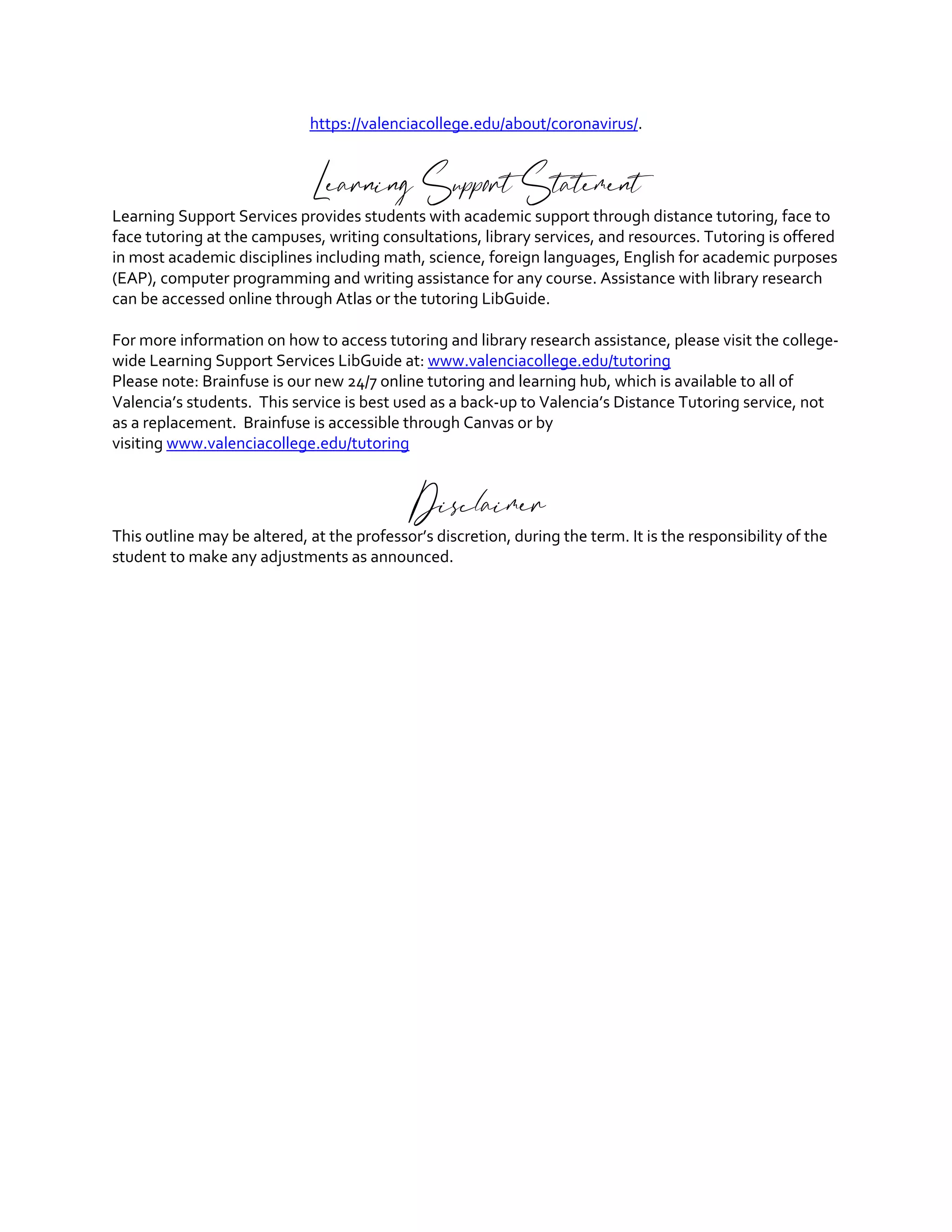 https://valenciacollege.edu/about/coronavirus/.
Learning Support Statement
Learning Support Services provides students with academic support through distance tutoring, face to
face tutoring at the campuses, writing consultations, library services, and resources. Tutoring is offered
in most academic disciplines including math, science, foreign languages, English for academic purposes
(EAP), computer programming and writing assistance for any course. Assistance with library research
can be accessed online through Atlas or the tutoring LibGuide.
For more information on how to access tutoring and library research assistance, please visit the college-
wide Learning Support Services LibGuide at: www.valenciacollege.edu/tutoring
Please note: Brainfuse is our new 24/7 online tutoring and learning hub, which is available to all of
Valencia’s students. This service is best used as a back-up to Valencia’s Distance Tutoring service, not
as a replacement. Brainfuse is accessible through Canvas or by
visiting www.valenciacollege.edu/tutoring
Disclaimer
This outline may be altered, at the professor’s discretion, during the term. It is the responsibility of the
student to make any adjustments as announced.
 