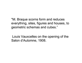 "M. Braque scorns form and reduces
everything, sites, figures and houses, to
geometric schemas and cubes.”

Louis Vauxcelles on the opening of the
Salon d’Automne, 1908.
 