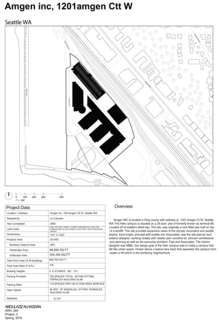 Seattle WA
Amgen inc, 1201amgen Ctt W
Project Data
Location / Address: Amgen inc, 1201amgen Ctt W, Seattle WA
reisuboCeL:)s(rengiseD
0002detelpmoCraeY
Land Uses:
LABS, OFFICES, PARKS, CONNECTOR BREIDGE FACILTIES,
COMMON ARE AS INCLUDING A CAFETERIA, AUDITORIUM AND
LIBRARY
Dimensions: 1191’ X 1253’
CRA92:aerAytreporP
Building Footprint Area: 26%
Hardscape Area:
Softscape Area:
Total Floor Area Of All Buildings
Floor Area Ratio (F.A.R.):
Building Heights
Parking Provided:
Parking Ratio:
Open Space:
Setbacks:
0 100' 200' 300' 500'
1" = 100'
ABDULAZIZALHASSAN
ARH, 240
Project, 2
Spring, 2016
Overview
4 -5 STORIES , (60’ - 75’)
110 SPACES PER 100 FLOOR AREA SERFACE
750 SPACES TOTAL WITHIN SITTING
TERRACES BUILDING SLAB
124
828,700 SQ FT
38 ARC OF SIDWALKS, SITTING TERRACES
BUILDING SLAB
Amgen INC is located in King county with address at 1201 Amgen Ct W, Seattle,
WA The Helix campus is situated on a 29 acre plot of formerly known as terminal 88.
Located off of seattle’s elliott bay. The site, was originally a rock filled pier built on top
of a landfill. This site provides expansive views of the olympic mountains and seattle
skyline. Kent knight, principal with koetter kim Associates, was the site planner and
exterior designer, working closely with master plan coordina tor Johnson architecture
and planning as well as the executive architect, Flad and Associates. The interior
designer was NBBJ. the design goal of the helix campus was to make a campus that
felt like urban space. Flower above a twelve lane track that separates the campus from
queen a hill which is the bordering neighborhood.
254,356 SQ FT
88,856 SQ FT
17 FT
AlaskanWayW
AmgenCtW
HelixWay,
16thAveW,
ElliottAveW
,
OlympicWayW
 