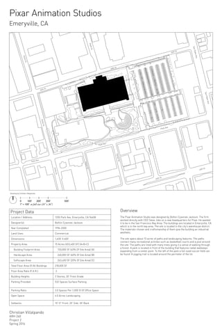 45th St
45th St
45th St
HollisSt.
HollisSt.
HollisSt.
Park Ave.
Park Ave.
Park Ave.
40th St.
40th St.
WattsSt.
EmerySt.
WattsSt.
HarlanSt.
HavenSt.
DoyleSt.
SanPabloAve.
SanPabloAve.
45th St
Project Data
Location / Address:	 1200 Park Ave, Emeryville, CA 94608
Designer(s): Bohlin Cywinski Jackson
Year Completed 1996-2000
Land Uses:	 Commerical
Dimensions:	 1,400’ X 600’
Property Area:	 15 Acres (653,400 SF) (A+B+C)
Building Footprint Area: 150,000 SF (40% Of Site Area) (A)
Hardscape Area: 240,000 SF (40% Of Site Area) (B)
Softscape Area: 263,400 SF (20% Of Site Area) (C)
Total Floor Area Of All Buildings 218,000 SF
Floor Area Ratio (F.A.R.): .3
Building Heights 2 Stories, 30’ From Grade
Parking Provided: 532 Spaces Surface Parking
Parking Ratio:	 3.0 Spaces Per 1,000 Sf Of Office Space
Open Space:	 6.0 Acres Landscaping
Setbacks:	 10'-0" Front, 20’ Side, 30’ Back
0	 	 100'	 200'		 300'	 500'
1" = 100' at full size (24" x 36")
Christian Villalpando
ARH 240
Project 2
Spring 2016
Overview
The Pixar Animation Studio was designed by Bohlin Cywinski Jackson. The firm
worked directly with CEO Steve Jobs on a new headquarters for Pixar. He wanted
it to be in the San Francisco Bay Area. The buildings are located in Emeryville, CA
which is in the north bay area. The site is located in the city's warehouse district.
The materials chosen and craftsmanship of them give the building an industrial
aesthetic.
The site spans about 15 acres of paths and landscaping features. The paths
connect many recreational activites such as basketball courts and a pool around
the site. The paths are lined with many trees giving it a sense of walking through
a forest. A park is located in front of the building that features radial walkways
expanding from a center point. To the left of the park a full sized soccer field can
be found. A jogging trail is located around the permeter of the lot.
Pixar Animation Studios
Emeryville, CA
Drawing by Christian Villalpando
 