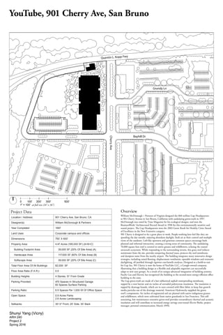 0	 	 100'	 200'		 300'	 500'
1" = 100' at full size (24" x 36")
Quentin L. Kopp Fwy
Grundy Ln
Bayhill Dr
CherryAve
Shunyi Yang (Vicny)
ARH 240
Project 2
Spring 2016
Overview
William McDonough + Partners of Virginia designed the $60 million Gap Headquarters
at 901 Cherry Avenue in San Bruno, California with undulating green-roofs in 1997.
McDonough was voted by Time Magazine for his ecological designs, and won the
BusinessWeek/ Architectural Record Award in 1998 for this environmentally sensitive and
sound project. The Gap Headquarters won the 2003 Green Roofs for Healthy Cities Award
of Excellence in the New Extensive category.
901 Cherry is designed to be a great place to work. People working here feel like they are
spending the day outside, enjoying abundant daylight, fresh air at their control and multiple
views of the outdoors. Loft-like openness and generous common spaces encourage both
planned and informal interaction, creating a strong sense of community. The undulating
70,000 square foot roof is covered in native grasses and wildflowers, echoing the coastal
savannah ecosystem. While responding to the surrounding terrain, this grass roof reduces
stormwater from the site, provides tempering thermal mass, protects the roof membrane,
and dampens noise from the nearby airport. The building integrates many innovative design
strategies, including raised flooring, displacement ventilation, operable windows and extensive
daylighting, all justified through rigorous cost-benefit analyses. Designed as a build-to-suit
for Gap Inc, 901 Cherry is now the home of YouTube LLC, a Google-owned company,
illustrating that a building design as a flexible and adaptable organism can successfully
adapt to new user groups. As a result of its unique advanced integration of building systems,
Pacific Gas and Electric has recognized the building as the second-most energy-efficient office
building in the state.
The Gap green-roofs are made of a hot rubberized asphalt waterproofing membrane,
topped by a root barrier and six inches of extruded polystyrene insulation. The insulation is
topped by drainage boards, which are in turn covered with filter fabric to keep fine growth
media particles out of the drainage material. American Hydrotechy supplied the green-
roof’s components. Six inches of engineered soil are planted with native indigenous grasses
and wildflowers, which were cultivated from native grasslands in San Francisco. This self-
sustaining, low maintenance extensive green-roof provides extraordinary thermal and acoustic
insulation and will contribute to increased energy savings year-round (Kevin Burke, project
manager, personal communication, March 1999).
YouTube, 901 Cherry Ave, San Bruno
Project Data
Location / Address:	 901 Cherry Ave, San Bruno, CA
Designer(s): William McDonough & Partners
Year Completed 1997
Land Uses:	 Corporate campus and offices
Dimensions:	 750’ X 600’
Property Area:	 4.47 Acres (195,000 SF) (A+B+C)
Building Footprint Area: 39,000 SF (20% Of Site Area) (A)
Hardscape Area: 117,000 SF (60% Of Site Area) (B)
Softscape Area: 39,000 SF (20% Of Site Area) (C)
Total Floor Area Of All Buildings 82,000 SF
Floor Area Ratio (F.A.R.): 0.5
Building Heights 4 Stories, 51’ From Grade
Parking Provided: 470 Spaces In Structured Garage
60 Spaces Surface Parking
Parking Ratio:	 6.5 Spaces Per 1,000 Sf Of Office Space
Open Space:	 0.9 Acres Parks
2.6 Acres Landscaping
Setbacks:	 30'-0" Front, 25’ Side, 30’ Back
 