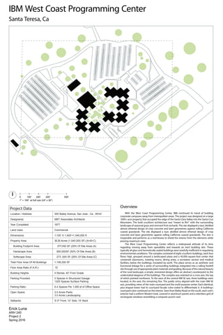 IBM West Coast Programming Center
Project Data
Location / Address: 555 Bailey Avenue, San Jose , Ca , 95141
Designer(s): MBT Associates Architects
Year Completed 1977
Land Uses: Commercial
Dimensions: 1,100’ X 1,400’=1,540,000 ft
Property Area: 35.35 Acres (1,540,000 SF) (A+B+C)
Building Footprint Area: 277,050 SF (25% Of Site Area) (A)
Hardscape Area: 900,000SF (50% Of Site Area) (B)
Softscape Area: 273 ,000 SF (25% Of Site Area) (C)
Total Floor Area Of All Buildings 1,108,200 SF
Floor Area Ratio (F.A.R.): .72
Building Heights 4 Stories, 40’ From Grade
Parking Provided: 0 Spaces In Structured Garage
1200 Spaces Surface Parking
Parking Ratio:
Open Space: 2.0 Acres Parks
3.0 Acres Landscaping
Setbacks: 5'-0" Front, 10’ Side, 15’ Back
0 100' 200' 300' 500'
1" = 100' at full size (24" x 36")
Erick Luna
ARH 240
Project 2
Spring 2016
Overview
With the West Coast Programming Center, IBM continued its trend of building
corporate campuses away from metropolitan areas. The project was designed on a large
1000+ acre property that occupied the edge of the Santa Clara Valley into the Santa Cruz
landscape of seasonal grass and remnant fruit orchards. The site displayed a taut, distilled
almost ethereal design of crisp concrete and lawn geometries against rolling California
coastal grasslands. The site displayed a taut, distilled almost ethereal design of crisp
concrete and lawn geometries against rolling California coastal grasslands. The skin is
inoperable and performs as a membrane to shield the interior from the elements while
proving maximum view.
regarding moving away from operability and towards an inert building skin. These
environmental conditions. The complex consisted of eight cruciform buildings, each four
contained classrooms, meeting rooms, dining areas, a recreation section and medical
facilities; below the buildings, insulated by earth. The plaza serves as an aesthetic and
functional linkage for a series of surrounding buildings integrated into a rolling foothill
site through use of appropriate plant materials and grading. Because of the natural beauty
understated elegance of the buildings. The complex was oriented on a cross axis, the top
of which pointed northwest. To the west of the central NW-SE axis, three buildings were
axis, providing views of the main courtyard and the multi-purpose center. Each identical,
courtyard color continued on the interior. Seen from Bailey Road on the south, each unit's
exterior had a uniform Modern look, covered in aluminum panels and a relentless grid of
rectangular windows resembling a computer punch card.
Santa Teresa, Ca
6.4 Spaces Per 1,000 sf of Office Space
 