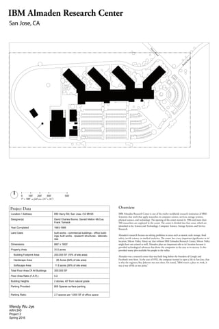 BernalRoad
Project Data
Location / Address: 650 Harry Rd, San Jose, CA 95120
Designer(s): David Charles Boone, Gerald Mallon McCue,
Frank Tomsick
Year Completed 1983-1986
Land Uses: -
ings; built works - research structures - laborato-
ries
Dimensions: 860' x 1900'
Property Area: 31.5 acres
Building Footprint Area: 200,000 SF (15% of site area)
Hardscape Area: 20 Acres (64% of site area)
Softscape Area: 11.5 acres (36% of site area)
Total Floor Area Of All Buildings 300,000 SF
Floor Area Ratio (F.A.R.): 0.2
Building Heights 2 stories, 40' from natural grade
Parking Provided: 805 Spaces surface parking
Parking Ratio:
0 100' 200' 300' 500'
1" = 100' at full size (24" x 36")
H
arryRoad
Wendy Wu Jye
ARH 240
Project 2
Spring 2016
Overview
IBM Almaden Research Center is one of the twelve worldwide research institution of IBM.
Scientists that work that apply researches in computer science, services, storage systems,
Research.
Almaden's research focuses on solving problems in areas such as atomic scale storage, food
location, Silicon Valley. Many say that without IBM Almaden Research Center, Silicon Valley
might have not existed as well. Almaden plays an important role to its' location because it
provided technological advances that drove the companies in the area to its success. It also
provided many jobs available for people in the valley.
Almaden was a research center that was built long before the founders of Google and
Facebook were born. In the year of 1952, the company wanted to open a lab in San Jose, that
is why the engineer, Rey Johnson was sent there. He stated, "IBM wasn't a place to work, it
was a way of life at one point."
IBM Almaden Research Center
San Jose, CA
 