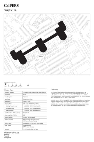 Project Data
Location / Address:	 181 Metro Drive, Suite 520 San Jose, CA 95110
Designer(s): Not Listed
Year Completed Not Listed
Land Uses:	 Government Office
Dimensions:	 1,000’ X 2,000’
Property Area:	 1.52 Acres (66300 SF) (A+B+C)
Building Footprint Area: 20,300 SF (31% Of Site Area) (A)
Hardscape Area: 26,000 SF (39% Of Site Area) (B)
Softscape Area: 20,000 SF (30% Of Site Area) (C)
Total Floor Area Of All Buildings 594,000 SF
Floor Area Ratio (F.A.R.): 0.3
Building Heights 7 Floors, 80' from grade
Parking Provided: 800 Spaces In Structured Garage
400 Spaces Surface Parking
Parking Ratio:	 3.0 Spaces Per 1,000 Sf Of Office Space
Open Space:	 2.3 Acres Parks
3.7 Acres Landscaping
Setbacks:	 15'-0" Front, 20’ Side, 10’ Back
0	 	 100'	 200'		 300'	 500'
1" = 100' at full size (24" x 36")
WERNER CATOLOS
ARH 240
Project 2
Spring 2016
Overview
The California Public Employees' Retirement System (CalPERS) is an agency in the
California executive branch that "manages pension and health benefits for more than 1.6
million California public employees, retirees, and their families". In fiscal year 2012–13,
CalPERS paid over $12.7 billion in retirement benefits, and in fiscal year 2013 it is estimated
that CalPERS will pay over $7.5 billion in health benefits.
As of June 30, 2014, CalPERS managed the largest public pension fund in the United States,
with $300.3 billion in assets CalPERS is known for its shareholder activism; stocks placed
on its "Focus List" may perform better than other stocks, which has given rise to the term
"CalPERS effect". Outside the U.S., CalPERS has been called "a recognized global leader in
the investment industry", and "one of America's most powerful shareholder bodies".
CalPERS
San jose, Ca
Drawing by Nancy Rangel Chavev
Site Boundary
Site Boundary
metro Drive
TechnologyDrive
N
1stSt
 
