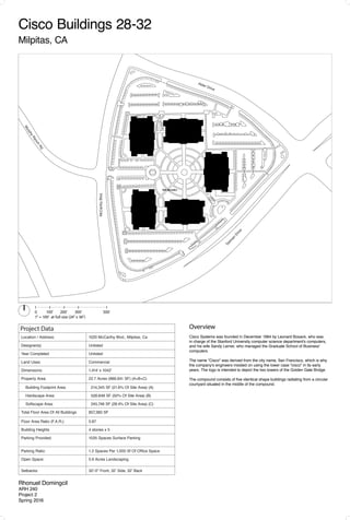 Project Data
Location / Address:	 1020 McCarthy Blvd., Milpitas, Ca
Designer(s): Unlisted
Year Completed Unlisted
Land Uses:	 Commercial
Dimensions:	 1,414' x 1042'
Property Area:	 22.7 Acres (988,941 SF) (A+B+C)
Building Footprint Area: 214,345 SF (21.6% Of Site Area) (A)
Hardscape Area: 528,848 SF (50% Of Site Area) (B)
Softscape Area: 245,748 SF (28.4% Of Site Area) (C)
Total Floor Area Of All Buildings 857,380 SF
Floor Area Ratio (F.A.R.): 0.87
Building Heights 4 stories x 5
Parking Provided: 1035 Spaces Surface Parking
Parking Ratio:	 1.2 Spaces Per 1,000 Sf Of Office Space
Open Space:	 5.6 Acres Landscaping
Setbacks:	 32'-0" Front, 32’ Side, 32’ Back
0	 	 100'	 200'		 300'	 500'
1" = 100' at full size (24" x 36")
E. Tasm
an
Dr.
Rhonuel Domingcil
ARH 240
Project 2
Spring 2016
Overview
Cisco Systems was founded in December 1984 by Leonard Bosack, who was
in charge of the Stanford University computer science department's computers,
and his wife Sandy Lerner, who managed the Graduate School of Business'
computers.
The name "Cisco" was derived from the city name, San Francisco, which is why
the company's engineers insisted on using the lower case "cisco" in its early
years. The logo is intended to depict the two towers of the Golden Gate Bridge.
The compound consists of five identical shape buildings radiating from a circular
courtyard situated in the middle of the compound.
Cisco Buildings 28-32
Milpitas, CA
Drawing by Nancy Rangel Chavev
Insterstate 520
Bear Creek Parkway
NE 74th Street
166thAvenueNE
170thAvenueNE
168thAvenueNE
Site Boundary
Site Boundary
Alder Drive
MurphyRanchRd.
Tasm
an
Drive
McCarthyBlvd.
 