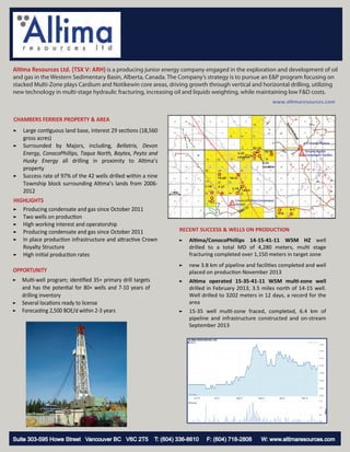 Altima Resources Ltd. (TSX V: ARH) is a producing junior energy company engaged in the exploration and development of oil
and gas in the Western Sedimentary Basin, Alberta, Canada. The Company’s strategy is to pursue an E&P program focusing on
stacked Multi-Zone plays Cardium and Notikewin core areas, driving growth through vertical and horizontal drilling, utilizing
new technology in multi-stage hydraulic fracturing, increasing oil and liquids weighting, while maintaining low F&D costs.

www.altimaresources.com

CHAMBERS FERRIER PROPERTY & AREA
►
►

►

Large contiguous land base, interest 29 sections (18,560
gross acres)
Surrounded by Majors, including, Bellatrix, Devon
Energy, ConocoPhillips, Taqua North, Baytex, Peyto and
Husky Energy all drilling in proximity to Altima’s
property
Success rate of 97% of the 42 wells drilled within a nine
Township block surrounding Altima’s lands from 20062012

HIGHLIGHTS
► Producing condensate and gas since October 2011
► Two wells on production
► High working interest and operatorship
► Producing condensate and gas since October 2011
► In place production infrastructure and attractive Crown
Royalty Structure
► High initial production rates

OPPORTUNITY
► Multi-well program; identiﬁed 35+ primary drill targets
and has the potential for 80+ wells and 7-10 years of
drilling inventory
► Several locations ready to license
► Forecasting 2,500 BOE/d within 2-3 years

Suite 303-595 Howe Street Vancouver BC V6C 2T5

RECENT SUCCESS & WELLS ON PRODUCTION
►

Altima/ConocoPhillips 14-15-41-11 W5M HZ well
drilled to a total MD of 4,280 meters, multi stage
fracturing completed over 1,150 meters in target zone

►

new 3.8 km of pipeline and facilities completed and well
placed on production November 2013

►

Altima operated 15-35-41-11 W5M multi-zone well
drilled in February 2013, 3.5 miles north of 14-15 well.
Well drilled to 3202 meters in 12 days, a record for the
area

►

15-35 well multi-zone fraced, completed, 6.4 km of
pipeline and infrastructure constructed and on-stream
September 2013

T: (604) 336-8610

F: (604) 718-2808

W: www.altimaresources.com

 