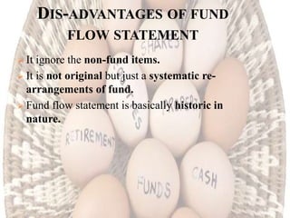 DIS-ADVANTAGES OF FUND
FLOW STATEMENT
 It ignore the non-fund items.
 It is not original but just a systematic re-
arrangements of fund.
 Fund flow statement is basically historic in
nature.
 
