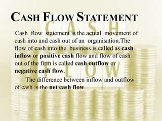 CASH FLOW STATEMENT
Cash flow statement is the actual movement of
cash into and cash out of an organisation.The
flow of cash into the business is called as cash
inflow or positive cash flow and flow of cash
out of the firm is called cash outflow or
negative cash flow.
The difference between inflow and outflow
of cash is the net cash flow.
 
