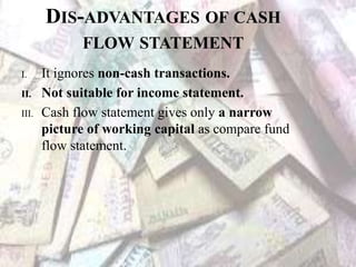 DIS-ADVANTAGES OF CASH
FLOW STATEMENT
I. It ignores non-cash transactions.
II. Not suitable for income statement.
III. Cash flow statement gives only a narrow
picture of working capital as compare fund
flow statement.
 