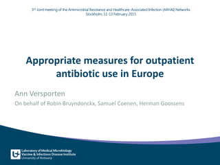 Appropriate measures for outpatient
antibiotic use in Europe
Ann Versporten
On behalf of Robin Bruyndonckx, Samuel Coenen, Herman Goossens
3rd Joint meeting of the Antimicrobial Resistance and Healthcare-Associated Infection (ARHAI) Networks
Stockholm, 11-13 February 2015
 