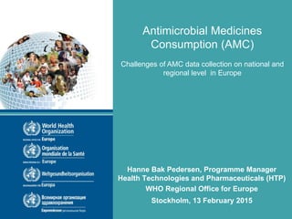 Hanne Bak Pedersen, Programme Manager
Health Technologies and Pharmaceuticals (HTP)
WHO Regional Office for Europe
Stockholm, 13 February 2015
Antimicrobial Medicines
Consumption (AMC)
Challenges of AMC data collection on national and
regional level in Europe
 