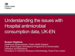 Understanding the issues with
Hospital antimicrobial
consumption data, UK-EN
Susan Hopkins
Healthcare Epidemiologist, Public Health England
Chair of the English Surveillance Programme on Antimicrobial
Utilisation and Resistance
Consultant in Infectious Diseases & Microbiology, Royal Free London
 