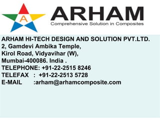 ARHAM HI-TECH DESIGN AND SOLUTION PVT.LTD.
2, Gamdevi Ambika Temple,
Kirol Road, Vidyavihar (W),
Mumbai-400086. India .
TELEPHONE: +91-22-2515 8246
TELEFAX : +91-22-2513 5728
E-MAIL     :arham@arhamcomposite.com
 