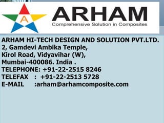 ARHAM HI-TECH DESIGN AND SOLUTION PVT.LTD.
2, Gamdevi Ambika Temple,
Kirol Road, Vidyavihar (W),
Mumbai-400086. India .
TELEPHONE: +91-22-2515 8246
TELEFAX : +91-22-2513 5728
E-MAIL    :arham@arhamcomposite.com
 