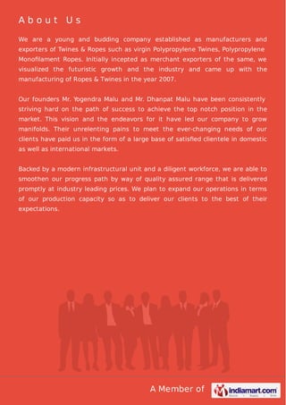 A Member of
A b o u t U s
We are a young and budding company established as manufacturers and
exporters of Twines & Ropes such as virgin Polypropylene Twines, Polypropylene
Monoﬁlament Ropes. Initially incepted as merchant exporters of the same, we
visualized the futuristic growth and the industry and came up with the
manufacturing of Ropes & Twines in the year 2007.
Our founders Mr. Yogendra Malu and Mr. Dhanpat Malu have been consistently
striving hard on the path of success to achieve the top notch position in the
market. This vision and the endeavors for it have led our company to grow
manifolds. Their unrelenting pains to meet the ever-changing needs of our
clients have paid us in the form of a large base of satisﬁed clientele in domestic
as well as international markets.
Backed by a modern infrastructural unit and a diligent workforce, we are able to
smoothen our progress path by way of quality assured range that is delivered
promptly at industry leading prices. We plan to expand our operations in terms
of our production capacity so as to deliver our clients to the best of their
expectations.
 