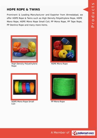 A Member of
HDPE ROPE & TWINS
Prominent & Leading Manufacturer and Exporter from Ahmedabad, we
oﬀer HDPE Rope & Twins such as High Density Polyethylene Rope, HDPE
Mono Rope, HDPE Mono Rope Small Coil, PP Mono Rope, PP Tape Rope,
PP Denline Rope and many more items.
High Density Polyethylene
Rope
HDPE Mono Rope
HDPE Mono Rope Small
Coil
PP Mono Rope
Products
 