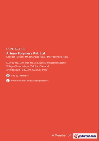 A Member of
CONTACT US
Arham Polymers Pvt Ltd
Contact Person: Mr. Dhanpat Malu / Mr. Yogendra Malu
Survey No. 189, Plot No. 3/3, Natraj Industrial Estate,
Village- Vasana Ivya, Taluka - Sanand
Ahmedabad - 382170, Gujarat, India
+91-8377809545
www.indiamart.com/arhampolymers
 