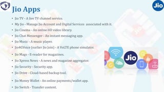 Jio Apps
• Jio TV - A live TV channel service.
• My Jio - Manage Jio Account and Digital Services associated with it.
• Jio Cinema - An online HD video library.
• Jio Chat Messenger - An instant messaging app.
• Jio Music - A music player.
• Jio4GVoice (earlier Jio Join) - A VoLTE phone simulator.
• Jio Mags - E-reader for magazines.
• Jio Xpress News - A news and magazine aggregator.
• Jio Security - Security app.
• Jio Drive - Cloud-based backup tool.
• Jio Money Wallet - An online payments/wallet app.
• Jio Switch - Transfer content.
 