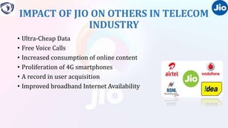 IMPACT OF JIO ON OTHERS IN TELECOM
INDUSTRY
• Ultra-Cheap Data
• Free Voice Calls
• Increased consumption of online content
• Proliferation of 4G smartphones
• A record in user acquisition
• Improved broadband Internet Availability
 