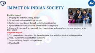 IMPACT ON INDIAN SOCIETY
Positive impact
1.Bridging the distance among people
2. To reduce loneliness of old age people
3.To showcase your talent through social networking sites
4.A platform to educate and learn lower middle class people
5. House wife can watch series which they have missed and many have become youtuber with
their talent.
Negative impact
1.Free internet more misuse as for students waste time watching content not appropriate
2.People live in virtual reality than real world
3.People suffering from virtual syndrome
4.Affect health
 
