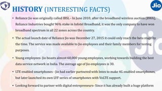 HISTORY (INTERESTING FACTS)
• Reliance Jio was originally called IBSL - In June 2010, after the broadband wireless auction (BWA),
Reliance Industries bought 96% stake in Infotel Broadband, it was the only company to have won
broadband spectrum in all 22 zones across the country.
• The actual launch date of Reliance Jio was December 27, 2015 it could only reach the beta stage by
the time. The service was made available to Jio employees and their family members for testing
purposes.
• Young employees- Jio boasts almost 60,000 young employees, working towards building the best
data service network in India. The average age of Jio employees is 30.
• LTE enabled smartphones - Jio had earlier partnered with Intex to make 4G enabled smartphones,
but later launched its own LYF series of smartphones with VoLTE support.
• Looking forward to partner with digital entrepreneurs- Since it has already built a huge platform
 