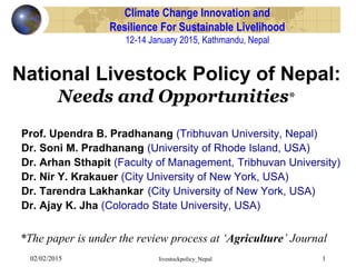 02/02/2015 livestockpolicy_Nepal 1
Climate Change Innovation and
Resilience For Sustainable Livelihood
12-14 January 2015, Kathmandu, Nepal
Prof. Upendra B. Pradhanang (Tribhuvan University, Nepal)
Dr. Soni M. Pradhanang (University of Rhode Island, USA)
Dr. Arhan Sthapit (Faculty of Management, Tribhuvan University)
Dr. Nir Y. Krakauer (City University of New York, USA)
Dr. Tarendra Lakhankar (City University of New York, USA)
Dr. Ajay K. Jha (Colorado State University, USA)
National Livestock Policy of Nepal:
Needs and Opportunities*
*The paper is under the review process at ‘Agriculture’ Journal
 