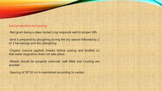 Land preparation and spacing-
-Red gram being a deep rooted crop responds well to proper tilth.
-land is prepared by ploughing during the dry season followed by 2
or 3 harrowings and disc ploughing.
-Organic manure applied 2weeks before sowing and levelled so
that water stagnation does not take place.
-Weeds should be properly removed, well tilled and crusting are
avoided
-Spacing of 30*10 cm is maintained according to variety.
 