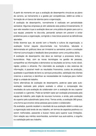 ADMINISTRAÇÃO DE RECURSOS HUMANOS II
A partir do momento em que a avaliação de desempenho vincula-se ao plano
de carreira, ao treinamento e a gestão por competências, obtêm-se então a
formação de um banco de talentos para a organização.
A avaliação de desempenho, normalmente é realizada em periodicidade
semestral. Algumas empresas já vêm adotando esta prática trimestralmente. O
que vale ressaltar é que a avaliação deve ser uma prática do gestor para com a
sua equipe, presente no dia-a-dia, pensando sempre em prevenir e evitar
problemas para a organização, corrigindo o mais breve possível as deficiências
apuradas.
Então dizemos que, de acordo com a filosofia e cultura da organização, a
avaliação formal (aquela documentada nos formulários, tabulada e
demonstrada em gráficos) deve ser trimestral ou semestral, porém a avaliação
informal (comunicação e feedback) deve prevalecer como uma prática diária.
A avaliação de desempenho não deve se restringir a processos lentos e
burocráticos. Hoje, com as novas tecnologias na gestão de pessoas,
compartilhar as informações e demonstrar os resultados se tornou muito viável,
rápido, prático e eficiente. Por intermédio da avaliação e dos sistemas de
informação, é possível medir os resultados financeiros, custos de produção,
qualidade e quantidade de bens ou serviços produzidos, satisfação dos clientes
(internos e externos) e identificar as necessidades de mudanças para melhor
dirigir a unidade de trabalho.
Como alternativas de avaliação de desempenho, pode-se optar pela auto-
avaliação realizada pelo próprio avaliado e utilizar a comparação dos
resultados da auto-avaliação do colaborador com a avaliação de seu superior
(o avaliado e o gerente). Pode-se também optar por avaliação processada pela
equipe de trabalho, pelo órgão de recursos humanos, e ainda, pela avaliação
do superior pelo subordinado (para cima). Temos ainda, a avaliação 360 graus,
uma forma que envolve várias pessoas para avaliar o colaborador.
Os avaliados, quando recebem o resultado de sua avaliação obtém a visão que
a organização está tendo de seu trabalho, em termos de aspectos positivos e a
serem melhorados, passando a buscar meios para superar suas limitações.
Com relação aos méritos reconhecidos, aumentam sua auto-estima, o orgulho
e a satisfação pelo seu trabalho.
 