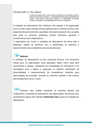 ADMINISTRAÇÃO DE RECURSOS HUMANOS II
Gramigna (2007, p. 145), destaca:
A ação de avaliar leva o ser humano a enfrentar um paradoxo entre a
eterna busca pela evolução e, conseqüentemente pela necessidade de
mudar o que pode e deve ser mudado, e a dificuldade de aceitar
críticas e navegar com tranqüilidade em meio às mudanças.
A avaliação de desempenho dos indivíduos, das equipes e da organização
como um todo, requer atitudes de seus gestores para a melhoria contínua, com
programas de aprimoramento e qualidade, mantendo sempre em foco as ações
para evitar ou solucionar problemas, sempre orientando, apoiando e
incentivando os seus colaboradores.
A organização que conduz a avaliação de desempenho de forma justa e
adequada; poderá se beneficiar com a identificação do potencial e
desenvolvimento das competências de seus profissionais.
Reflexão
A avaliação de desempenho se bem conduzida torna-se uma ferramenta
valiosa para as organizações. Suas aplicações cabem como: base para
recrutamento e seleção, indicadores de necessidades de treinamento e de
reforçadores para a higiene e segurança no trabalho; identificador de
potencialidades e desenvolvimento de competências; subsídios para
oportunidades de promoção, aumento ou incentivos salariais e até mesmo,
para desligamento (se for o caso).
Iniciamos esta unidade estudando os preceitos básicos que
fundamentam a avaliação de desempenho nas organizações. Na próxima aula,
conheceremos alguns dos métodos tradicionais mais usuais em avaliação de
desempenho.
 