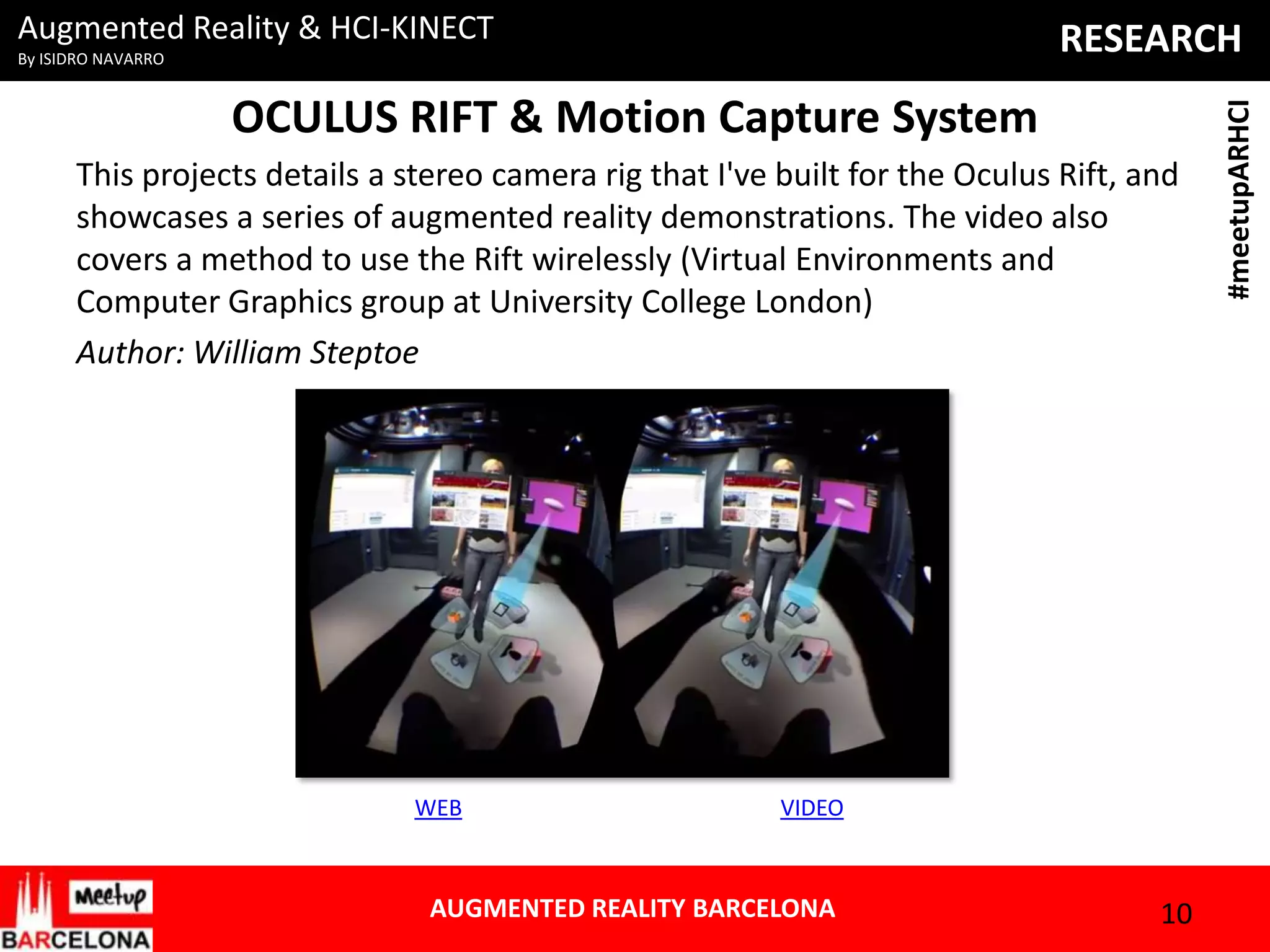 Augmented Reality & HCI-KINECT

OCULUS RIFT & Motion Capture System
This projects details a stereo camera rig that I've built for the Oculus Rift, and
showcases a series of augmented reality demonstrations. The video also
covers a method to use the Rift wirelessly (Virtual Environments and
Computer Graphics group at University College London)
Author: William Steptoe

WEB

VIDEO

AUGMENTED REALITY BARCELONA

10

#meetupARHCI

RESEARCH

By ISIDRO NAVARRO

 