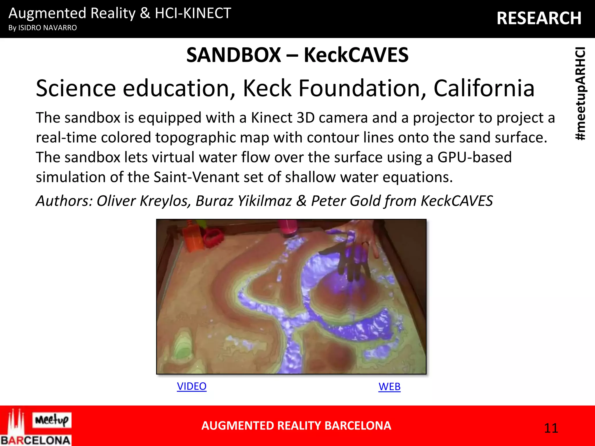 Augmented Reality & HCI-KINECT

SANDBOX – KeckCAVES

Science education, Keck Foundation, California
The sandbox is equipped with a Kinect 3D camera and a projector to project a
real-time colored topographic map with contour lines onto the sand surface.
The sandbox lets virtual water flow over the surface using a GPU-based
simulation of the Saint-Venant set of shallow water equations.
Authors: Oliver Kreylos, Buraz Yikilmaz & Peter Gold from KeckCAVES

VIDEO

WEB

AUGMENTED REALITY BARCELONA

11

#meetupARHCI

RESEARCH

By ISIDRO NAVARRO

 