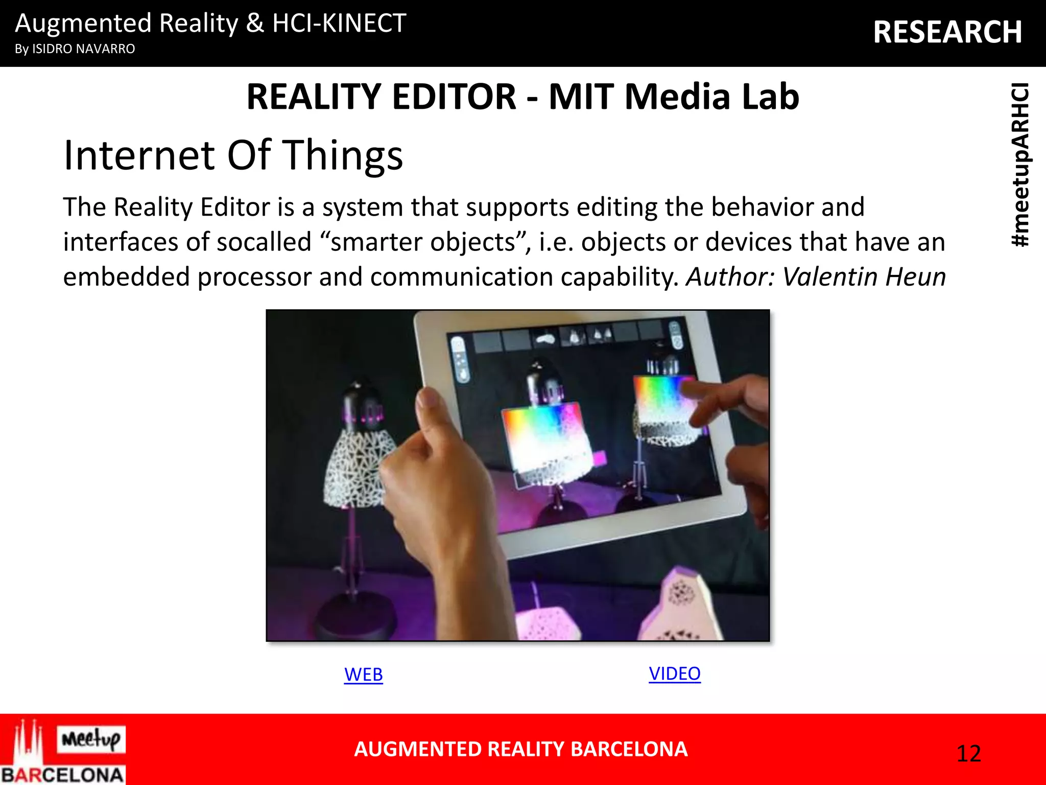 Augmented Reality & HCI-KINECT

RESEARCH

By ISIDRO NAVARRO

#meetupARHCI

REALITY EDITOR - MIT Media Lab

Internet Of Things
The Reality Editor is a system that supports editing the behavior and
interfaces of socalled “smarter objects”, i.e. objects or devices that have an
embedded processor and communication capability. Author: Valentin Heun

WEB

VIDEO

AUGMENTED REALITY BARCELONA

12

 